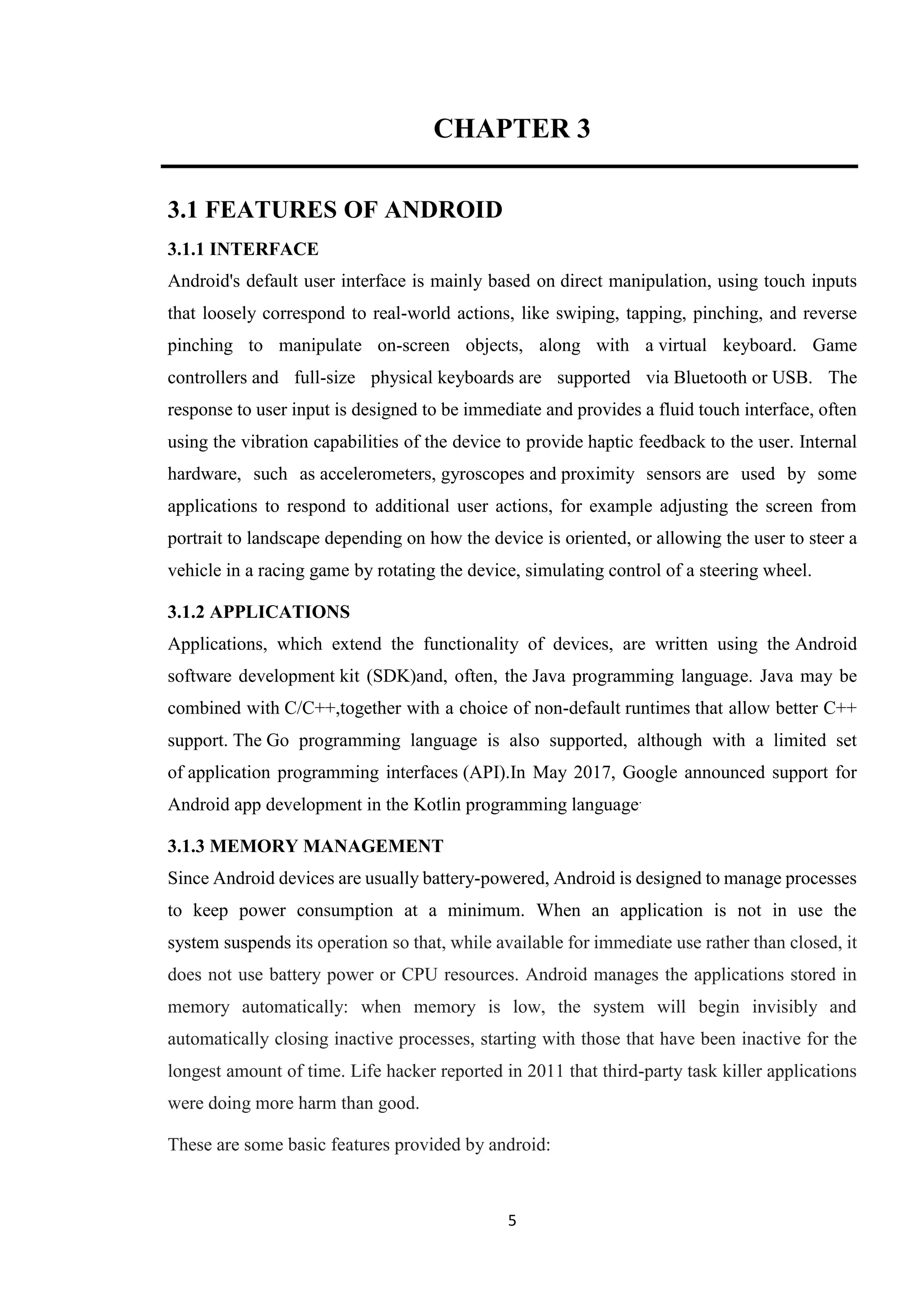 5
CHAPTER 3
3.1 FEATURES OF ANDROID
3.1.1 INTERFACE
Android's default user interface is mainly based on direct manipulation, using touch inputs
that loosely correspond to real-world actions, like swiping, tapping, pinching, and reverse
pinching to manipulate on-screen objects, along with a virtual keyboard. Game
controllers and full-size physical keyboards are supported via Bluetooth or USB. The
response to user input is designed to be immediate and provides a fluid touch interface, often
using the vibration capabilities of the device to provide haptic feedback to the user. Internal
hardware, such as accelerometers, gyroscopes and proximity sensors are used by some
applications to respond to additional user actions, for example adjusting the screen from
portrait to landscape depending on how the device is oriented, or allowing the user to steer a
vehicle in a racing game by rotating the device, simulating control of a steering wheel.
3.1.2 APPLICATIONS
Applications, which extend the functionality of devices, are written using the Android
software development kit (SDK)and, often, the Java programming language. Java may be
combined with C/C++,together with a choice of non-default runtimes that allow better C++
support. The Go programming language is also supported, although with a limited set
of application programming interfaces (API).In May 2017, Google announced support for
Android app development in the Kotlin programming language.
3.1.3 MEMORY MANAGEMENT
Since Android devices are usually battery-powered, Android is designed to manage processes
to keep power consumption at a minimum. When an application is not in use the
system suspends its operation so that, while available for immediate use rather than closed, it
does not use battery power or CPU resources. Android manages the applications stored in
memory automatically: when memory is low, the system will begin invisibly and
automatically closing inactive processes, starting with those that have been inactive for the
longest amount of time. Life hacker reported in 2011 that third-party task killer applications
were doing more harm than good.
These are some basic features provided by android:
 