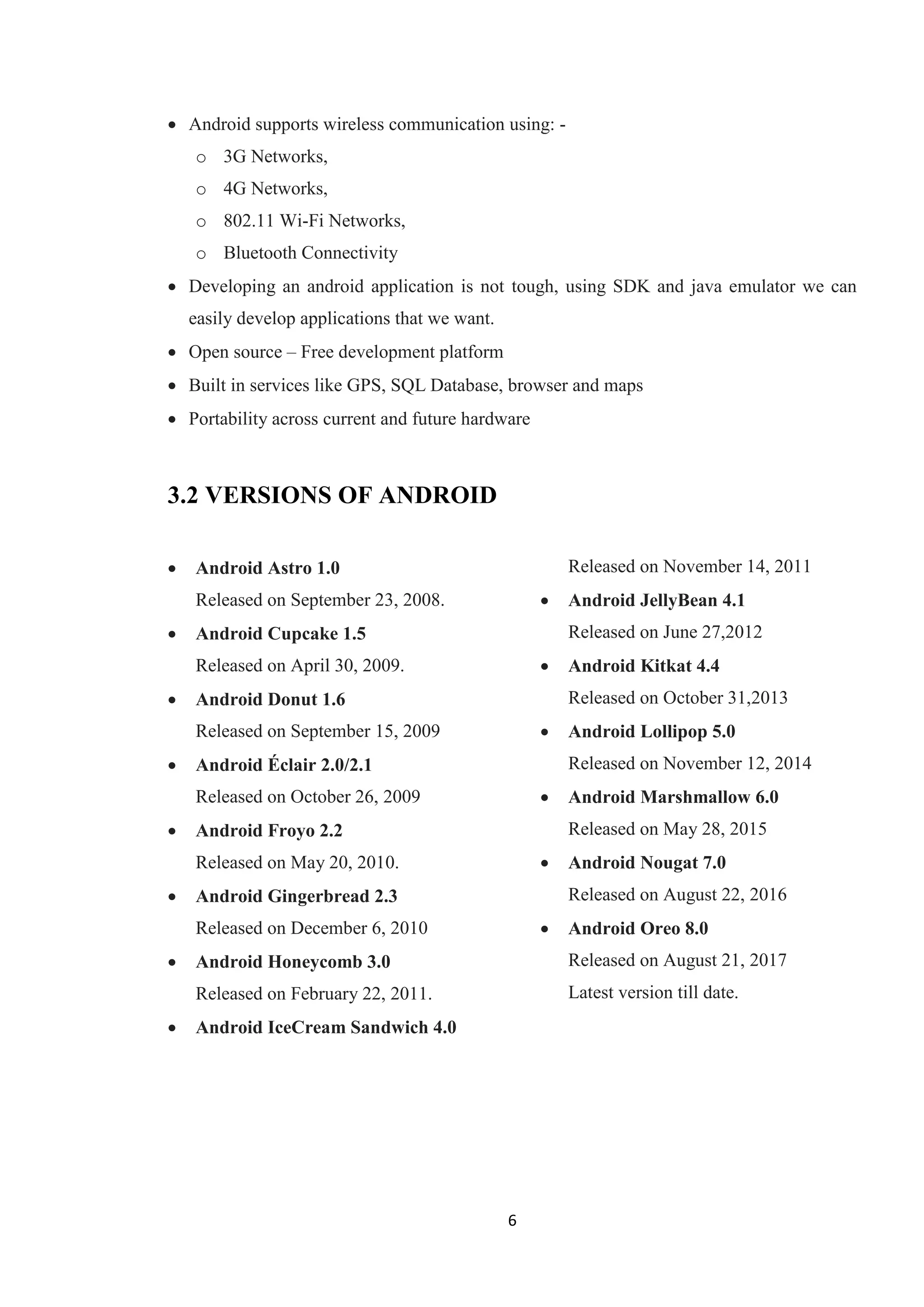 6
 Android supports wireless communication using: -
o 3G Networks,
o 4G Networks,
o 802.11 Wi-Fi Networks,
o Bluetooth Connectivity
 Developing an android application is not tough, using SDK and java emulator we can
easily develop applications that we want.
 Open source – Free development platform
 Built in services like GPS, SQL Database, browser and maps
 Portability across current and future hardware
3.2 VERSIONS OF ANDROID
 Android Astro 1.0
Released on September 23, 2008.
 Android Cupcake 1.5
Released on April 30, 2009.
 Android Donut 1.6
Released on September 15, 2009
 Android Éclair 2.0/2.1
Released on October 26, 2009
 Android Froyo 2.2
Released on May 20, 2010.
 Android Gingerbread 2.3
Released on December 6, 2010
 Android Honeycomb 3.0
Released on February 22, 2011.
 Android IceCream Sandwich 4.0
Released on November 14, 2011
 Android JellyBean 4.1
Released on June 27,2012
 Android Kitkat 4.4
Released on October 31,2013
 Android Lollipop 5.0
Released on November 12, 2014
 Android Marshmallow 6.0
Released on May 28, 2015
 Android Nougat 7.0
Released on August 22, 2016
 Android Oreo 8.0
Released on August 21, 2017
Latest version till date.
 