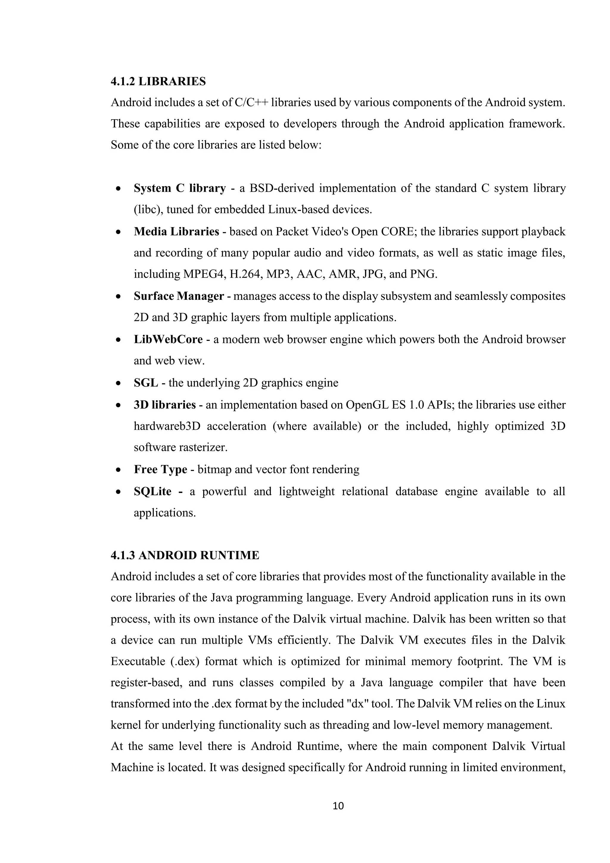 10
4.1.2 LIBRARIES
Android includes a set of C/C++ libraries used by various components of the Android system.
These capabilities are exposed to developers through the Android application framework.
Some of the core libraries are listed below:
 System C library - a BSD-derived implementation of the standard C system library
(libc), tuned for embedded Linux-based devices.
 Media Libraries - based on Packet Video's Open CORE; the libraries support playback
and recording of many popular audio and video formats, as well as static image files,
including MPEG4, H.264, MP3, AAC, AMR, JPG, and PNG.
 Surface Manager - manages access to the display subsystem and seamlessly composites
2D and 3D graphic layers from multiple applications.
 LibWebCore - a modern web browser engine which powers both the Android browser
and web view.
 SGL - the underlying 2D graphics engine
 3D libraries - an implementation based on OpenGL ES 1.0 APIs; the libraries use either
hardwareb3D acceleration (where available) or the included, highly optimized 3D
software rasterizer.
 Free Type - bitmap and vector font rendering
 SQLite - a powerful and lightweight relational database engine available to all
applications.
4.1.3 ANDROID RUNTIME
Android includes a set of core libraries that provides most of the functionality available in the
core libraries of the Java programming language. Every Android application runs in its own
process, with its own instance of the Dalvik virtual machine. Dalvik has been written so that
a device can run multiple VMs efficiently. The Dalvik VM executes files in the Dalvik
Executable (.dex) format which is optimized for minimal memory footprint. The VM is
register-based, and runs classes compiled by a Java language compiler that have been
transformed into the .dex format by the included "dx" tool. The Dalvik VM relies on the Linux
kernel for underlying functionality such as threading and low-level memory management.
At the same level there is Android Runtime, where the main component Dalvik Virtual
Machine is located. It was designed specifically for Android running in limited environment,
 