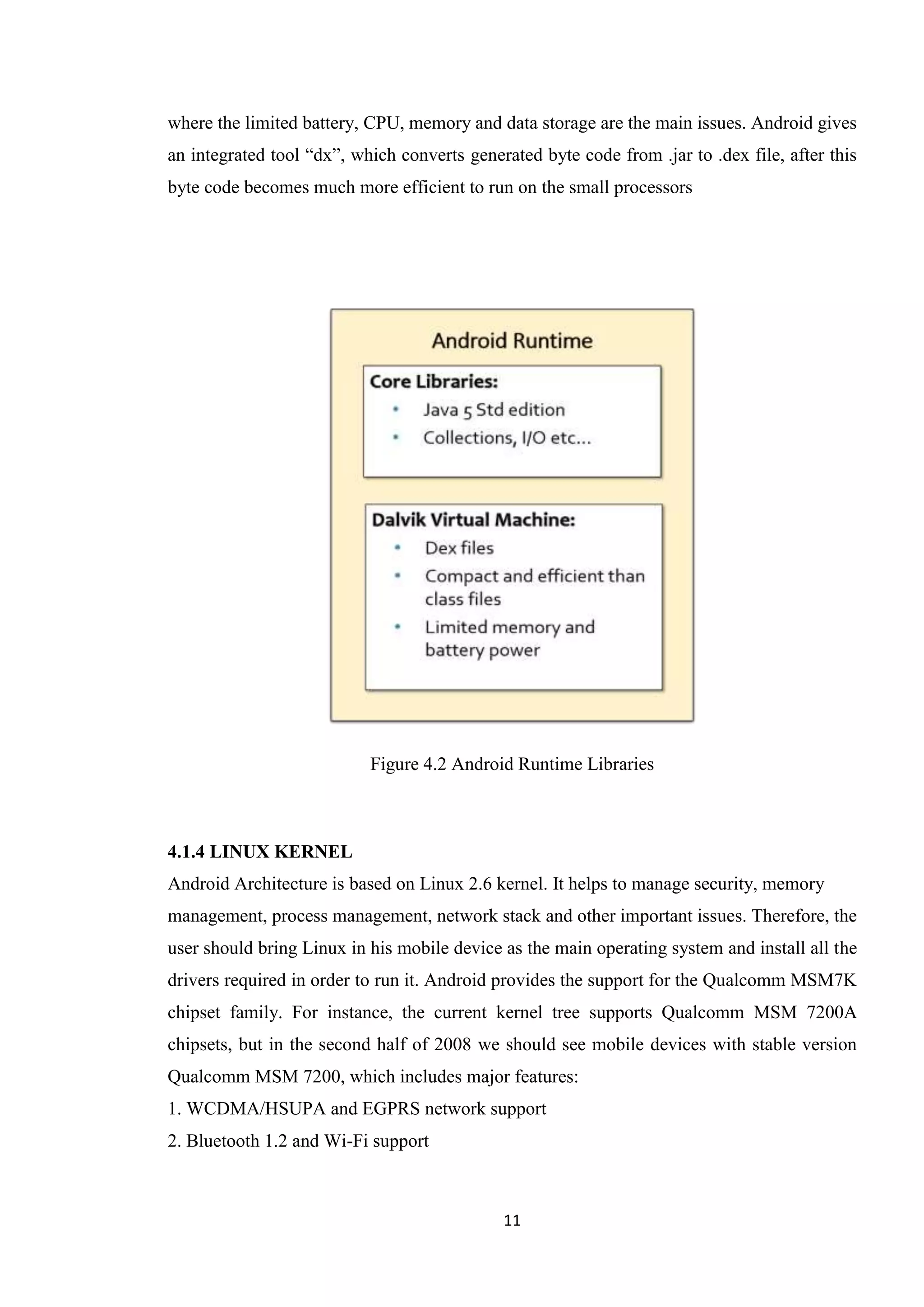 11
where the limited battery, CPU, memory and data storage are the main issues. Android gives
an integrated tool “dx”, which converts generated byte code from .jar to .dex file, after this
byte code becomes much more efficient to run on the small processors
Figure 4.2 Android Runtime Libraries
4.1.4 LINUX KERNEL
Android Architecture is based on Linux 2.6 kernel. It helps to manage security, memory
management, process management, network stack and other important issues. Therefore, the
user should bring Linux in his mobile device as the main operating system and install all the
drivers required in order to run it. Android provides the support for the Qualcomm MSM7K
chipset family. For instance, the current kernel tree supports Qualcomm MSM 7200A
chipsets, but in the second half of 2008 we should see mobile devices with stable version
Qualcomm MSM 7200, which includes major features:
1. WCDMA/HSUPA and EGPRS network support
2. Bluetooth 1.2 and Wi-Fi support
 