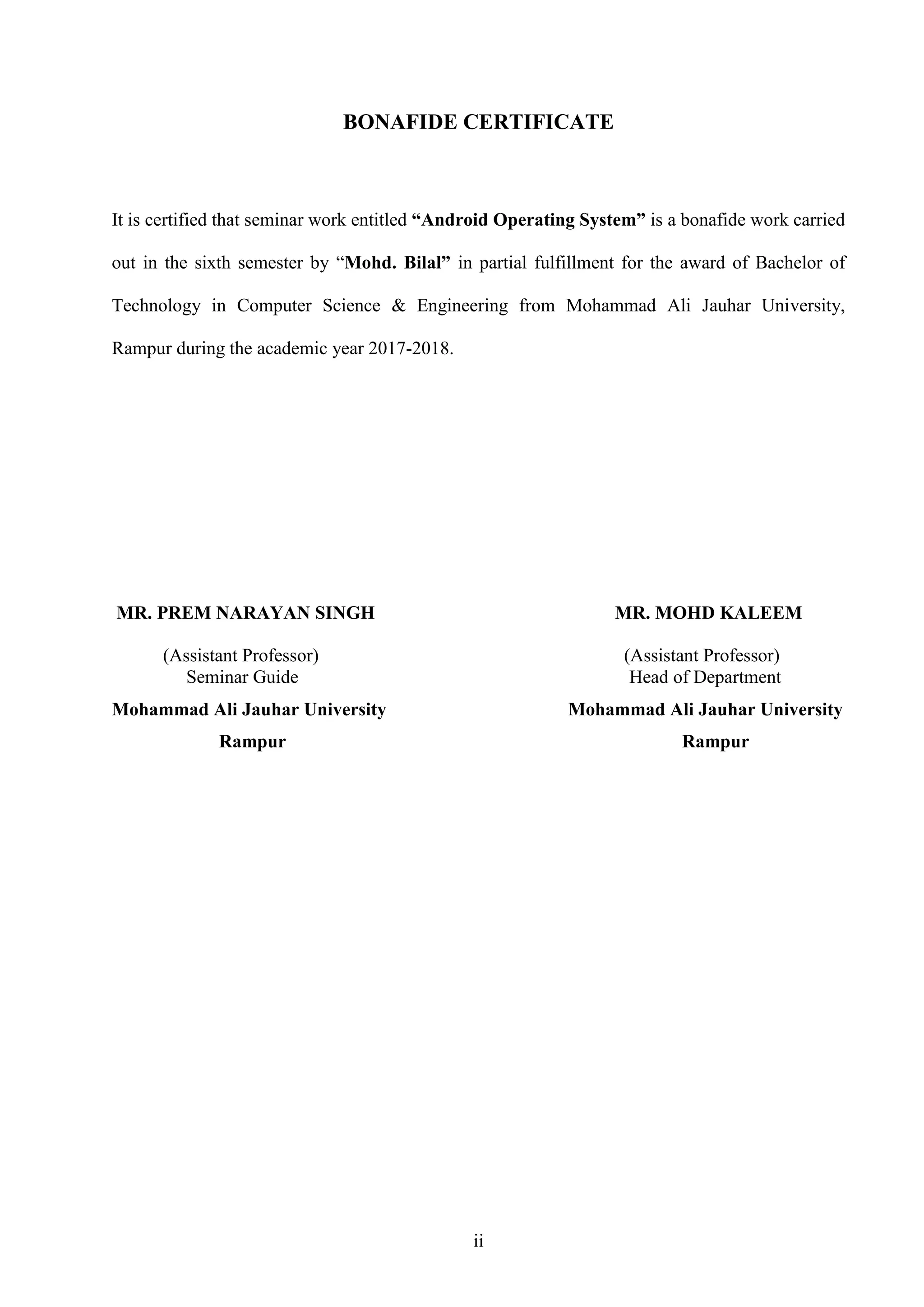 ii
BONAFIDE CERTIFICATE
It is certified that seminar work entitled “Android Operating System” is a bonafide work carried
out in the sixth semester by “Mohd. Bilal” in partial fulfillment for the award of Bachelor of
Technology in Computer Science & Engineering from Mohammad Ali Jauhar University,
Rampur during the academic year 2017-2018.
MR. PREM NARAYAN SINGH MR. MOHD KALEEM
(Assistant Professor) (Assistant Professor)
Seminar Guide Head of Department
Mohammad Ali Jauhar University Mohammad Ali Jauhar University
Rampur Rampur
 