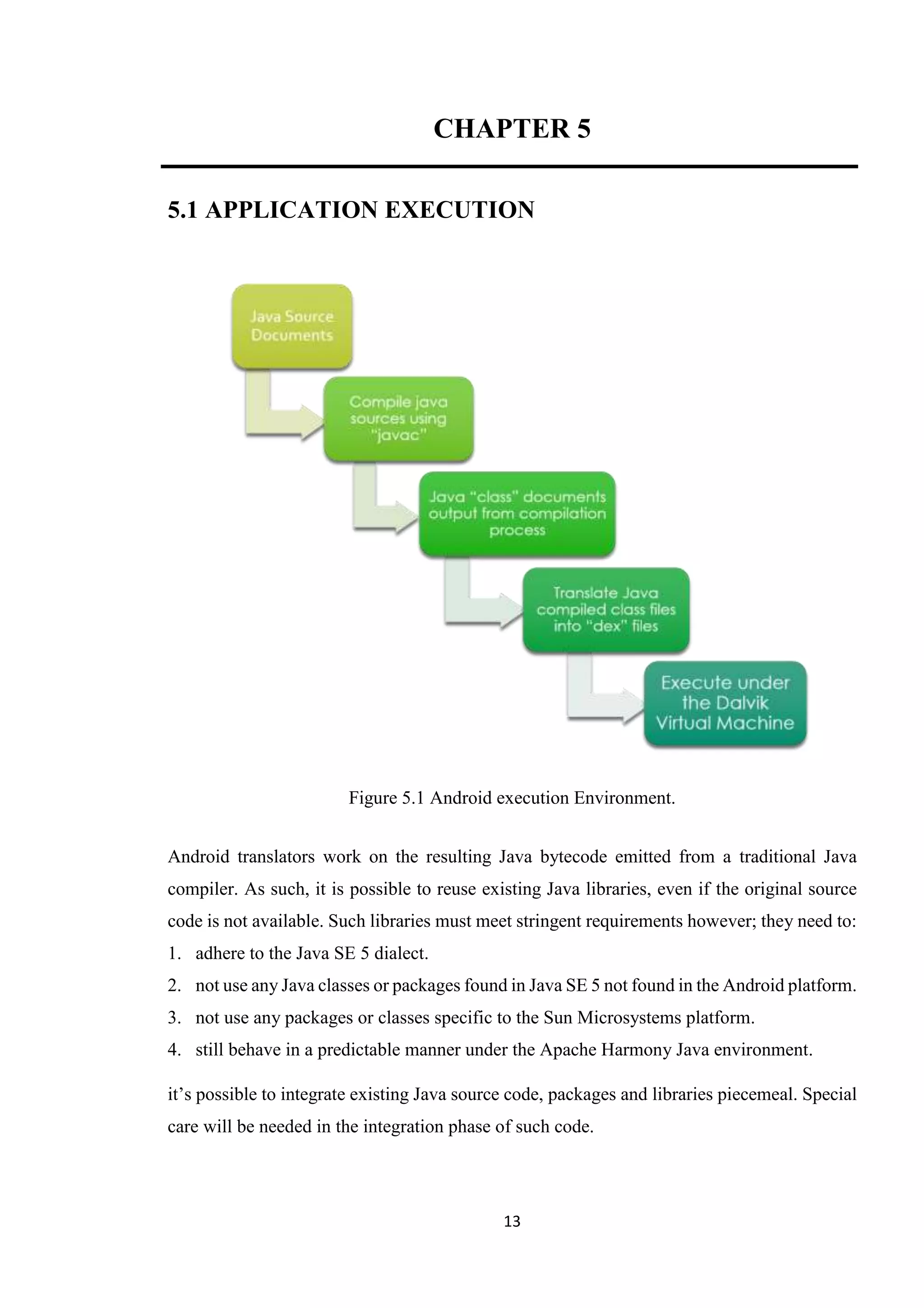 13
CHAPTER 5
5.1 APPLICATION EXECUTION
Figure 5.1 Android execution Environment.
Android translators work on the resulting Java bytecode emitted from a traditional Java
compiler. As such, it is possible to reuse existing Java libraries, even if the original source
code is not available. Such libraries must meet stringent requirements however; they need to:
1. adhere to the Java SE 5 dialect.
2. not use any Java classes or packages found in Java SE 5 not found in the Android platform.
3. not use any packages or classes specific to the Sun Microsystems platform.
4. still behave in a predictable manner under the Apache Harmony Java environment.
it’s possible to integrate existing Java source code, packages and libraries piecemeal. Special
care will be needed in the integration phase of such code.
 