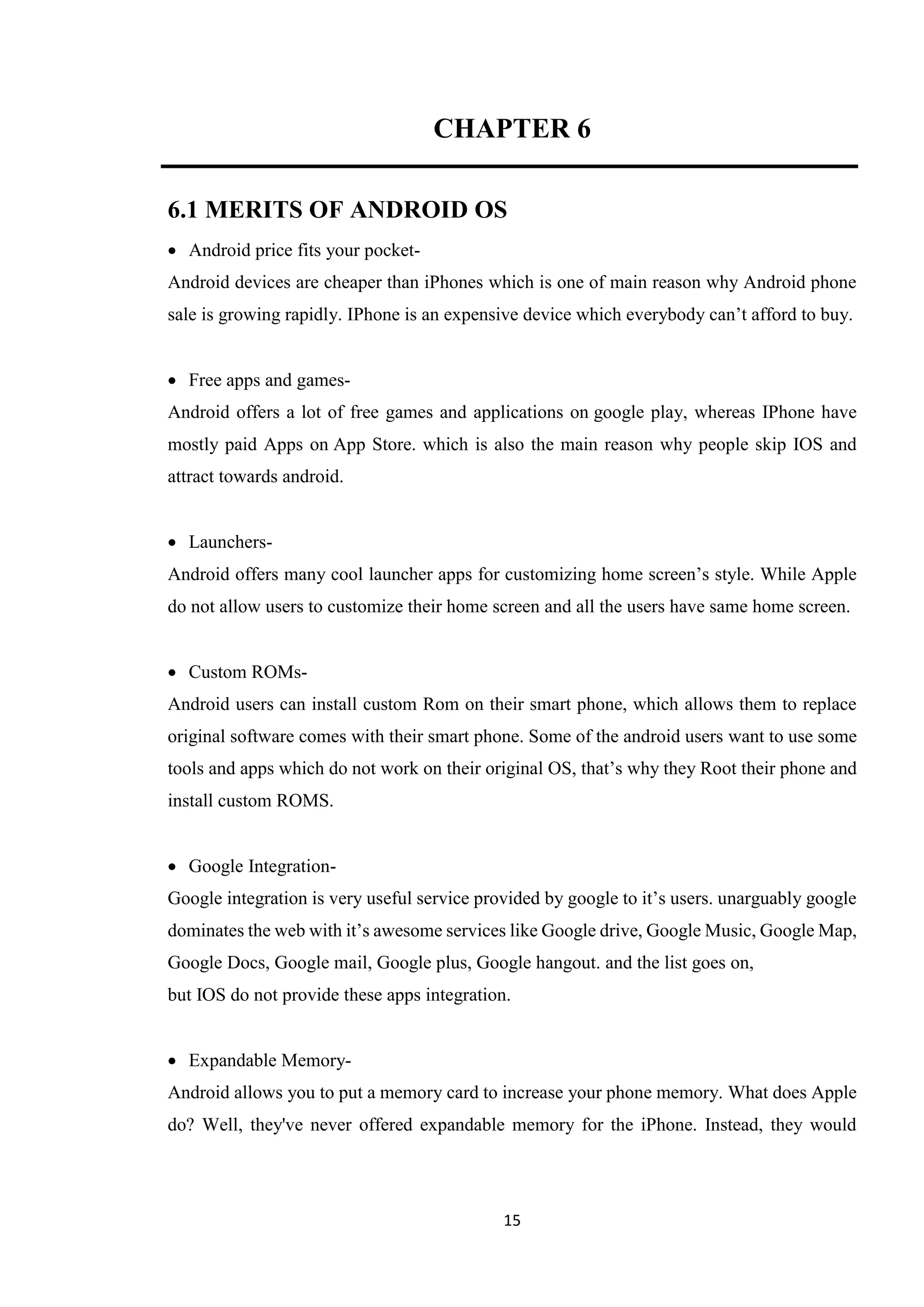 15
CHAPTER 6
6.1 MERITS OF ANDROID OS
 Android price fits your pocket-
Android devices are cheaper than iPhones which is one of main reason why Android phone
sale is growing rapidly. IPhone is an expensive device which everybody can’t afford to buy.
 Free apps and games-
Android offers a lot of free games and applications on google play, whereas IPhone have
mostly paid Apps on App Store. which is also the main reason why people skip IOS and
attract towards android.
 Launchers-
Android offers many cool launcher apps for customizing home screen’s style. While Apple
do not allow users to customize their home screen and all the users have same home screen.
 Custom ROMs-
Android users can install custom Rom on their smart phone, which allows them to replace
original software comes with their smart phone. Some of the android users want to use some
tools and apps which do not work on their original OS, that’s why they Root their phone and
install custom ROMS.
 Google Integration-
Google integration is very useful service provided by google to it’s users. unarguably google
dominates the web with it’s awesome services like Google drive, Google Music, Google Map,
Google Docs, Google mail, Google plus, Google hangout. and the list goes on,
but IOS do not provide these apps integration.
 Expandable Memory-
Android allows you to put a memory card to increase your phone memory. What does Apple
do? Well, they've never offered expandable memory for the iPhone. Instead, they would
 