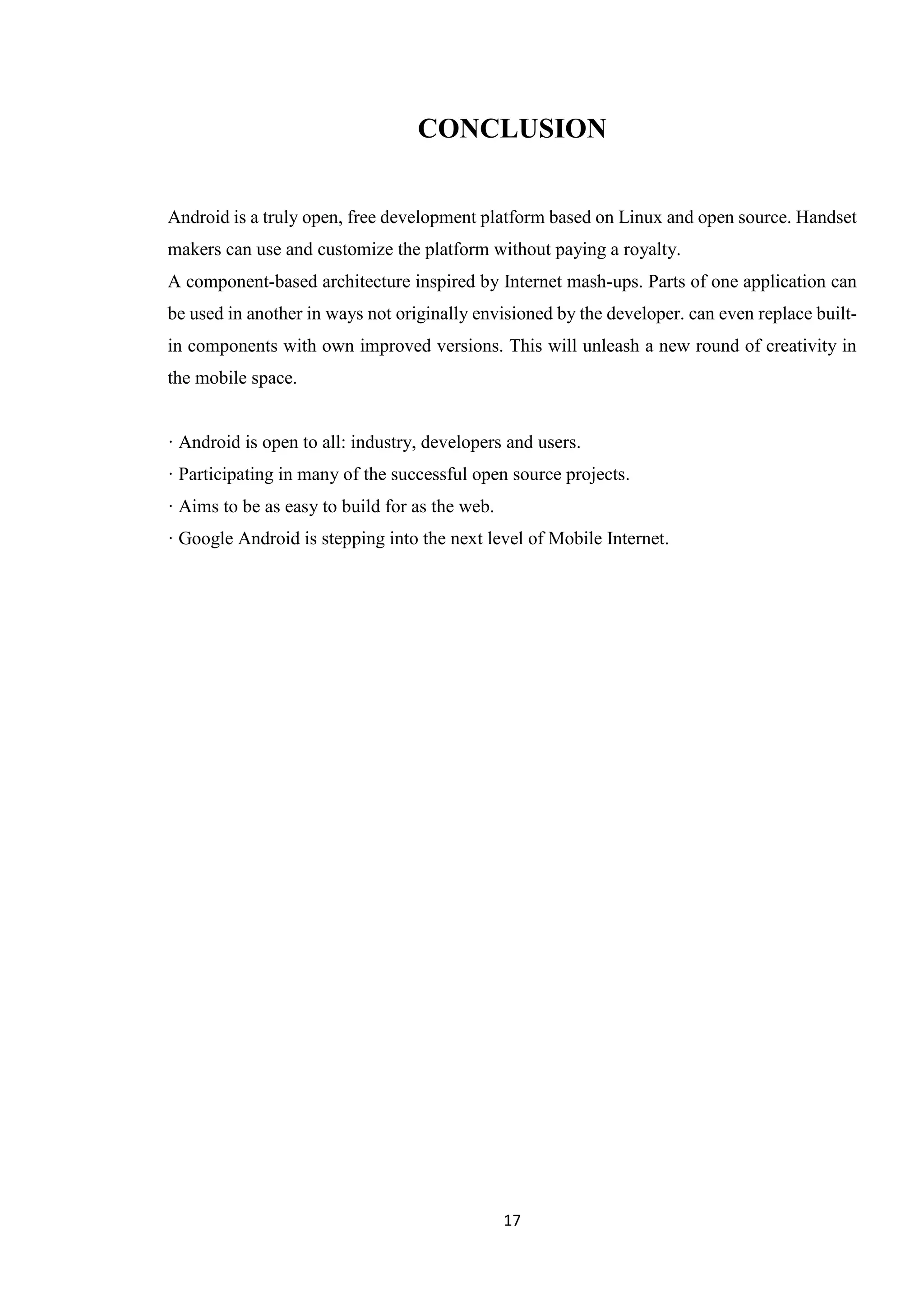 17
CONCLUSION
Android is a truly open, free development platform based on Linux and open source. Handset
makers can use and customize the platform without paying a royalty.
A component-based architecture inspired by Internet mash-ups. Parts of one application can
be used in another in ways not originally envisioned by the developer. can even replace built-
in components with own improved versions. This will unleash a new round of creativity in
the mobile space.
· Android is open to all: industry, developers and users.
· Participating in many of the successful open source projects.
· Aims to be as easy to build for as the web.
· Google Android is stepping into the next level of Mobile Internet.
 