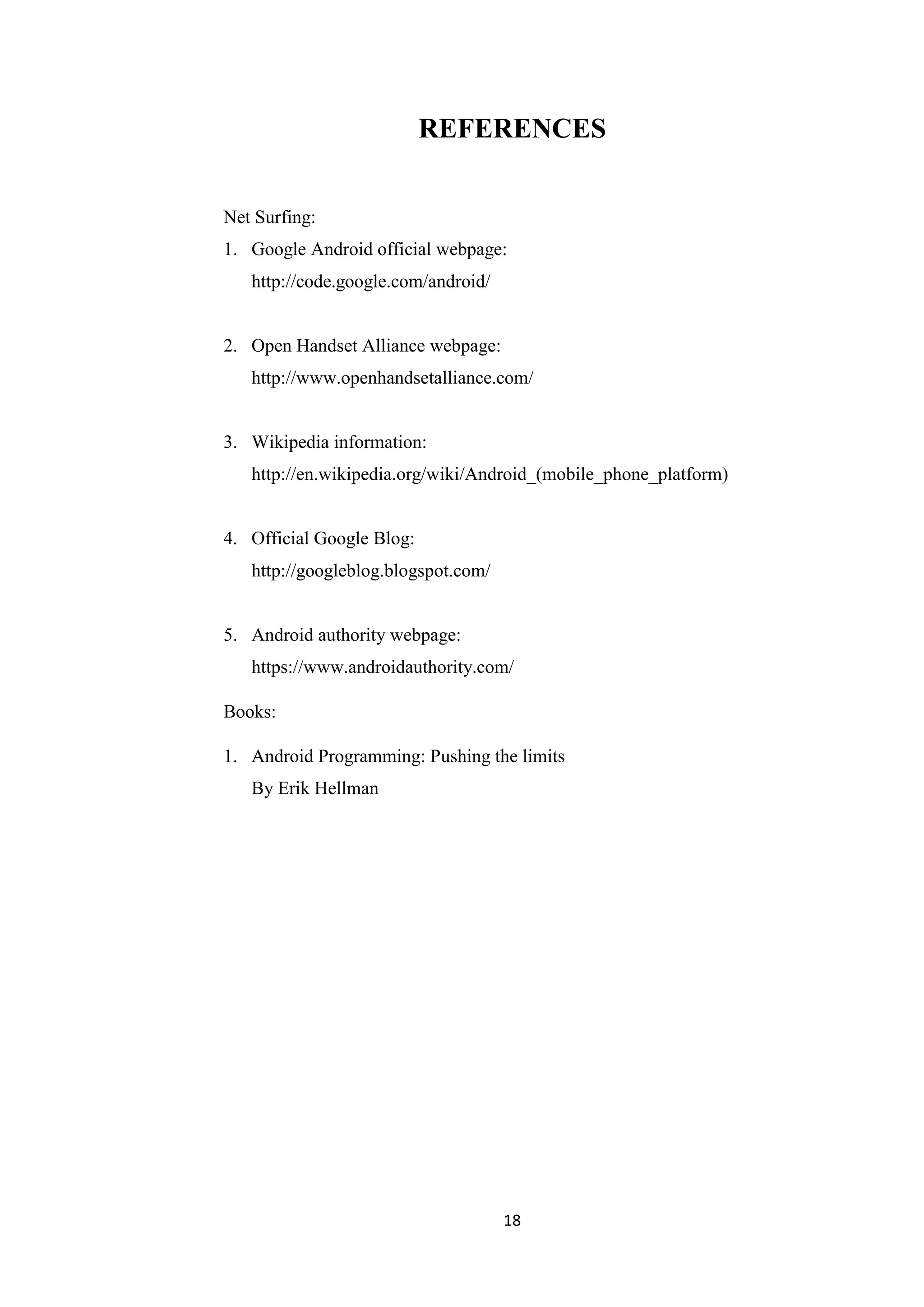 18
REFERENCES
Net Surfing:
1. Google Android official webpage:
http://code.google.com/android/
2. Open Handset Alliance webpage:
http://www.openhandsetalliance.com/
3. Wikipedia information:
http://en.wikipedia.org/wiki/Android_(mobile_phone_platform)
4. Official Google Blog:
http://googleblog.blogspot.com/
5. Android authority webpage:
https://www.androidauthority.com/
Books:
1. Android Programming: Pushing the limits
By Erik Hellman
 