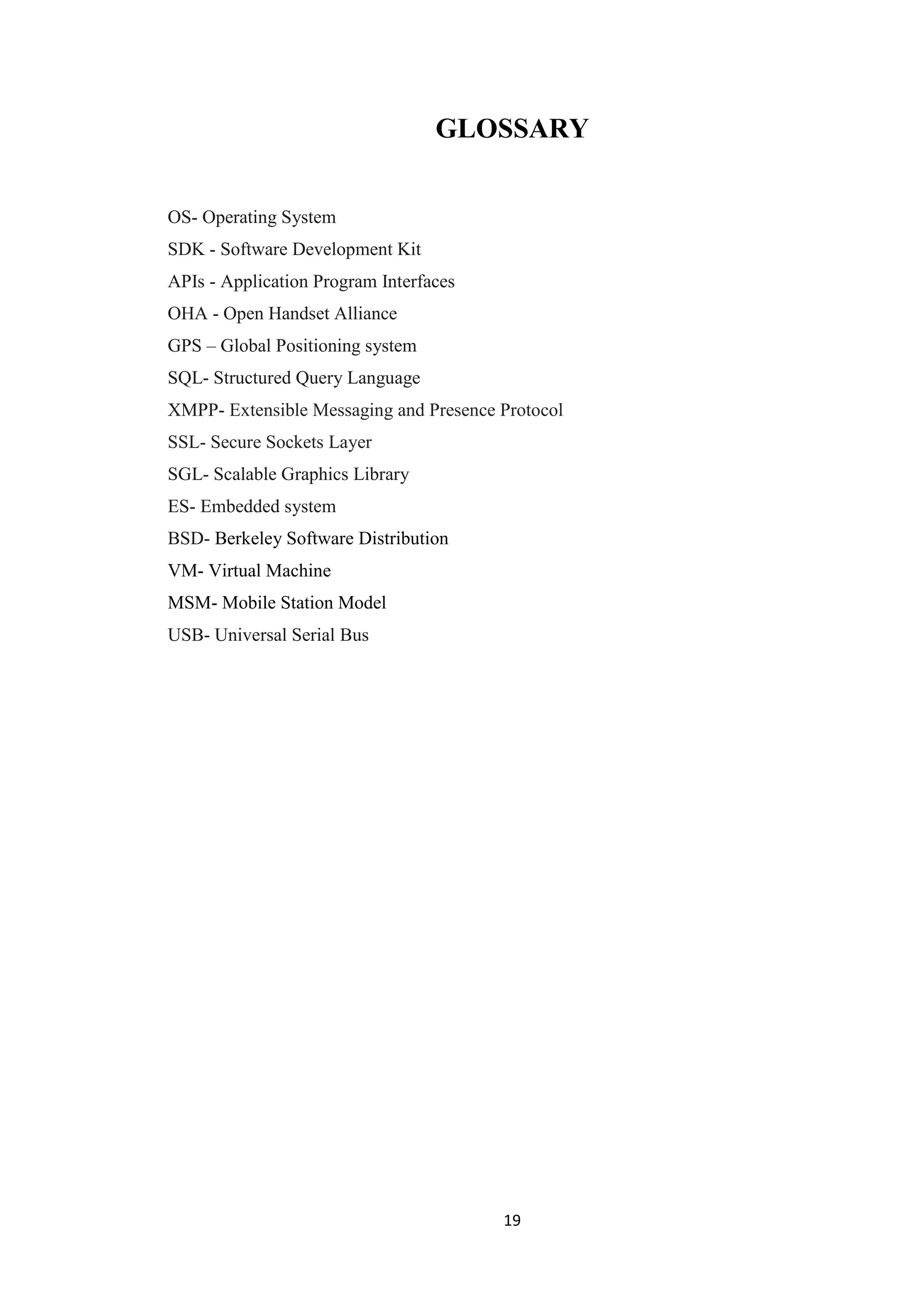 19
GLOSSARY
OS- Operating System
SDK - Software Development Kit
APIs - Application Program Interfaces
OHA - Open Handset Alliance
GPS – Global Positioning system
SQL- Structured Query Language
XMPP- Extensible Messaging and Presence Protocol
SSL- Secure Sockets Layer
SGL- Scalable Graphics Library
ES- Embedded system
BSD- Berkeley Software Distribution
VM- Virtual Machine
MSM- Mobile Station Model
USB- Universal Serial Bus
 
