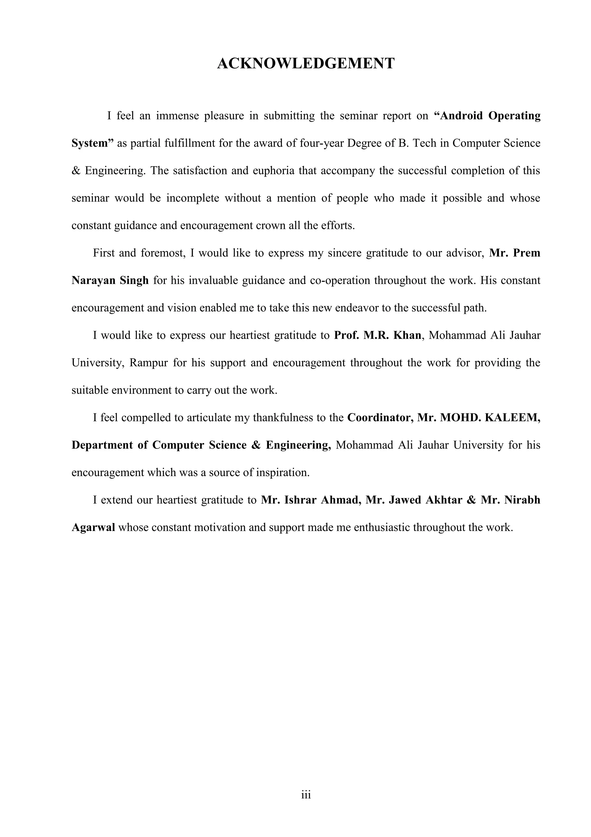 iii
ACKNOWLEDGEMENT
I feel an immense pleasure in submitting the seminar report on “Android Operating
System” as partial fulfillment for the award of four-year Degree of B. Tech in Computer Science
& Engineering. The satisfaction and euphoria that accompany the successful completion of this
seminar would be incomplete without a mention of people who made it possible and whose
constant guidance and encouragement crown all the efforts.
First and foremost, I would like to express my sincere gratitude to our advisor, Mr. Prem
Narayan Singh for his invaluable guidance and co-operation throughout the work. His constant
encouragement and vision enabled me to take this new endeavor to the successful path.
I would like to express our heartiest gratitude to Prof. M.R. Khan, Mohammad Ali Jauhar
University, Rampur for his support and encouragement throughout the work for providing the
suitable environment to carry out the work.
I feel compelled to articulate my thankfulness to the Coordinator, Mr. MOHD. KALEEM,
Department of Computer Science & Engineering, Mohammad Ali Jauhar University for his
encouragement which was a source of inspiration.
I extend our heartiest gratitude to Mr. Ishrar Ahmad, Mr. Jawed Akhtar & Mr. Nirabh
Agarwal whose constant motivation and support made me enthusiastic throughout the work.
 