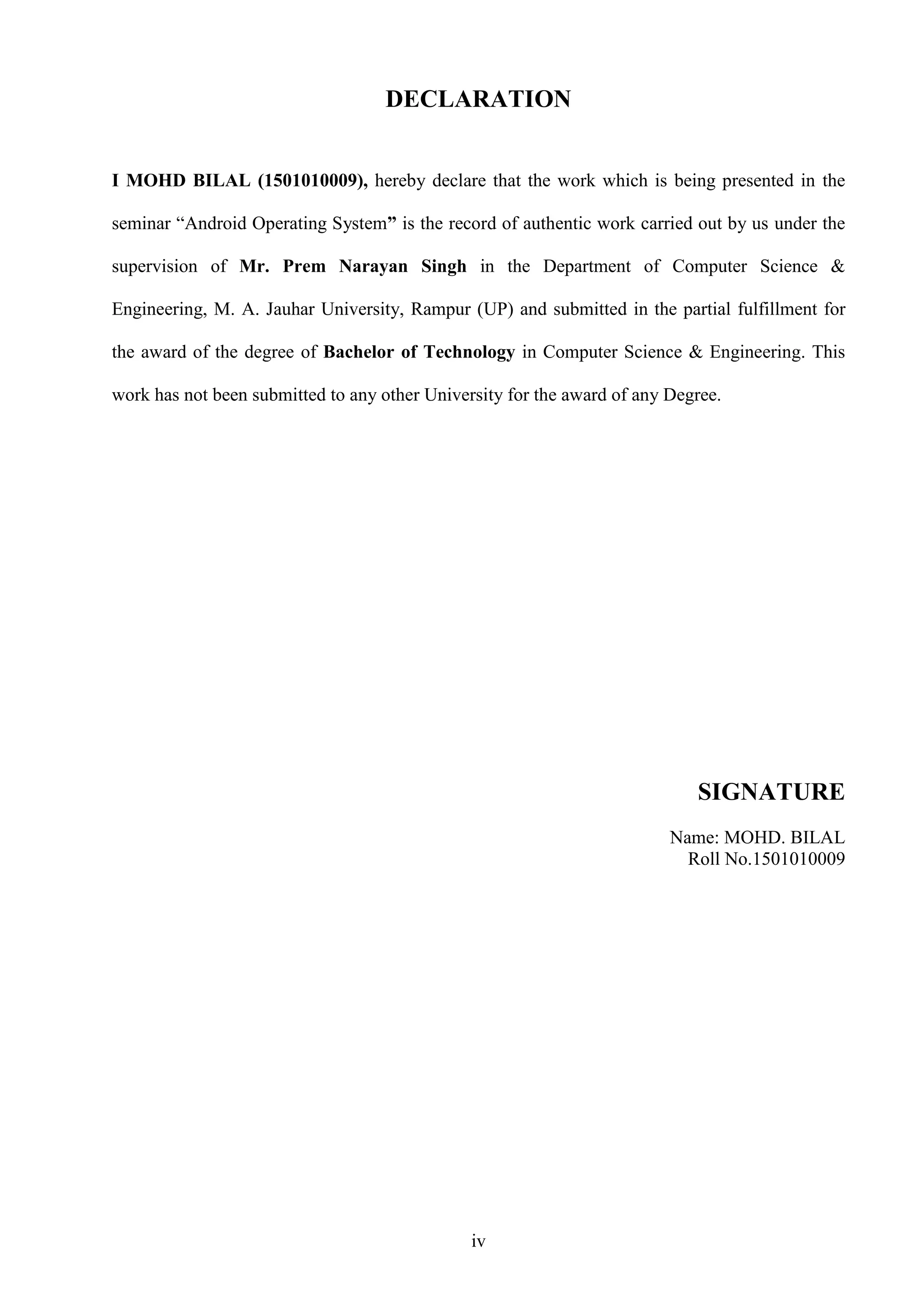 iv
DECLARATION
I MOHD BILAL (1501010009), hereby declare that the work which is being presented in the
seminar “Android Operating System” is the record of authentic work carried out by us under the
supervision of Mr. Prem Narayan Singh in the Department of Computer Science &
Engineering, M. A. Jauhar University, Rampur (UP) and submitted in the partial fulfillment for
the award of the degree of Bachelor of Technology in Computer Science & Engineering. This
work has not been submitted to any other University for the award of any Degree.
SIGNATURE
Name: MOHD. BILAL
Roll No.1501010009
 
