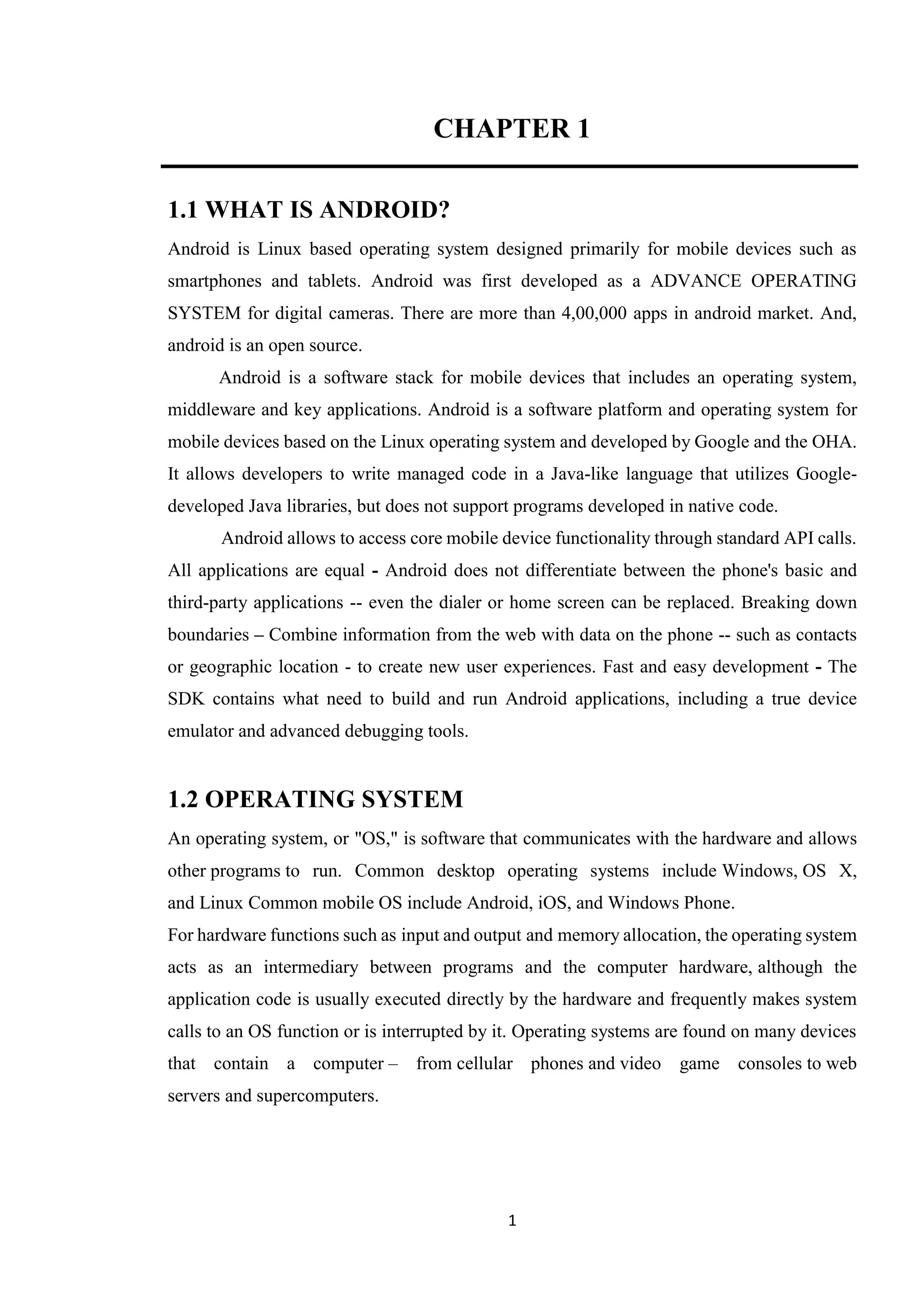 1
CHAPTER 1
1.1 WHAT IS ANDROID?
Android is Linux based operating system designed primarily for mobile devices such as
smartphones and tablets. Android was first developed as a ADVANCE OPERATING
SYSTEM for digital cameras. There are more than 4,00,000 apps in android market. And,
android is an open source.
Android is a software stack for mobile devices that includes an operating system,
middleware and key applications. Android is a software platform and operating system for
mobile devices based on the Linux operating system and developed by Google and the OHA.
It allows developers to write managed code in a Java-like language that utilizes Google-
developed Java libraries, but does not support programs developed in native code.
Android allows to access core mobile device functionality through standard API calls.
All applications are equal - Android does not differentiate between the phone's basic and
third-party applications -- even the dialer or home screen can be replaced. Breaking down
boundaries – Combine information from the web with data on the phone -- such as contacts
or geographic location - to create new user experiences. Fast and easy development - The
SDK contains what need to build and run Android applications, including a true device
emulator and advanced debugging tools.
1.2 OPERATING SYSTEM
An operating system, or "OS," is software that communicates with the hardware and allows
other programs to run. Common desktop operating systems include Windows, OS X,
and Linux Common mobile OS include Android, iOS, and Windows Phone.
For hardware functions such as input and output and memory allocation, the operating system
acts as an intermediary between programs and the computer hardware, although the
application code is usually executed directly by the hardware and frequently makes system
calls to an OS function or is interrupted by it. Operating systems are found on many devices
that contain a computer – from cellular phones and video game consoles to web
servers and supercomputers.
 