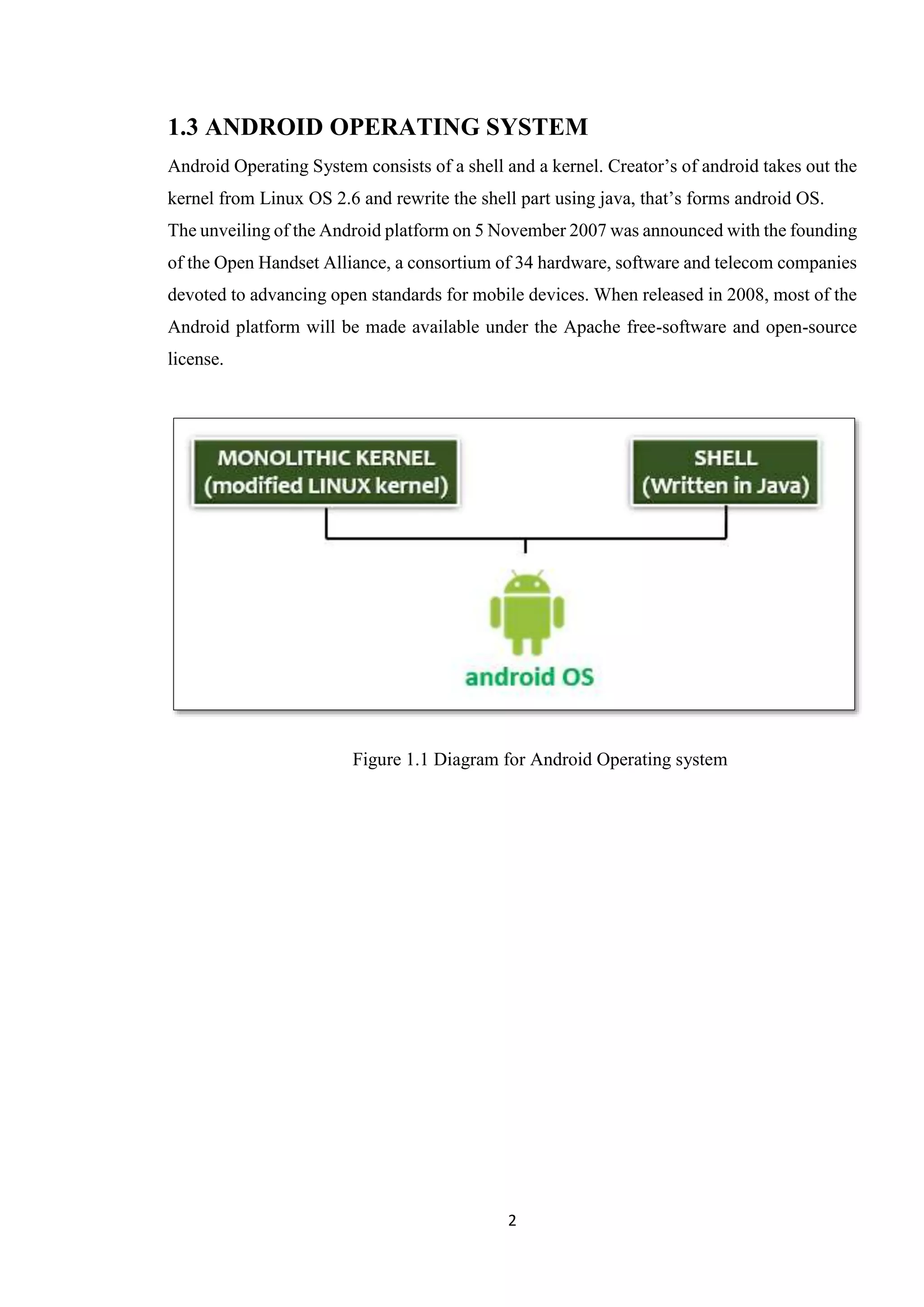 2
1.3 ANDROID OPERATING SYSTEM
Android Operating System consists of a shell and a kernel. Creator’s of android takes out the
kernel from Linux OS 2.6 and rewrite the shell part using java, that’s forms android OS.
The unveiling of the Android platform on 5 November 2007 was announced with the founding
of the Open Handset Alliance, a consortium of 34 hardware, software and telecom companies
devoted to advancing open standards for mobile devices. When released in 2008, most of the
Android platform will be made available under the Apache free-software and open-source
license.
Figure 1.1 Diagram for Android Operating system
 
