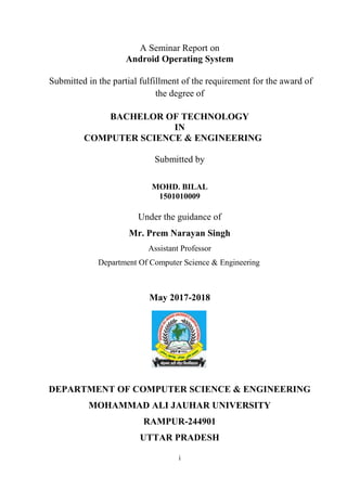 i
A Seminar Report on
Android Operating System
Submitted in the partial fulfillment of the requirement for the award of
the degree of
BACHELOR OF TECHNOLOGY
IN
COMPUTER SCIENCE & ENGINEERING
Submitted by
MOHD. BILAL
1501010009
Under the guidance of
Mr. Prem Narayan Singh
Assistant Professor
Department Of Computer Science & Engineering
May 2017-2018
DEPARTMENT OF COMPUTER SCIENCE & ENGINEERING
MOHAMMAD ALI JAUHAR UNIVERSITY
RAMPUR-244901
UTTAR PRADESH
 