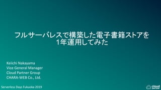 Serverless Days Fukuoka 2019
フルサーバレスで構築した電子書籍ストアを
1年運用してみた
Keiichi Nakayama
Vice General Manager
Cloud Partner Group
CHARA-WEB Co., Ltd.
 