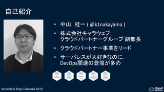 Serverless Days Fukuoka 2019
自己紹介
• 中山 桂一 ( @k1nakayama )
• 株式会社キャラウェブ
クラウドパートナーグループ 副部長
• クラウドパートナー事業をリード
• サーバレスが大好きなのに，
DevOps関連の登壇が多め
 