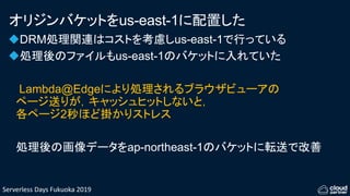 Serverless Days Fukuoka 2019
オリジンバケットをus-east-1に配置した
DRM処理関連はコストを考慮しus-east-1で行っている
処理後のファイルもus-east-1のバケットに入れていた
Lambda@Edgeにより処理されるブラウザビューアの
ページ送りが，キャッシュヒットしないと，
各ページ2秒ほど掛かりストレス
処理後の画像データをap-northeast-1のバケットに転送で改善
 
