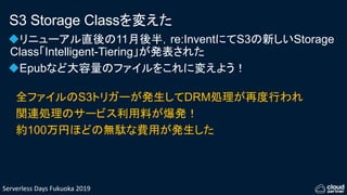 Serverless Days Fukuoka 2019
S3 Storage Classを変えた
リニューアル直後の11月後半，re:InventにてS3の新しいStorage
Class「Intelligent-Tiering」が発表された
Epubなど大容量のファイルをこれに変えよう！
全ファイルのS3トリガーが発生してDRM処理が再度行われ
関連処理のサービス利用料が爆発！
約100万円ほどの無駄な費用が発生した
 