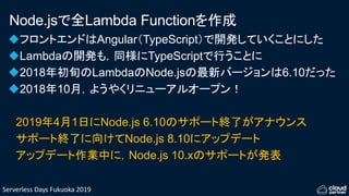 Serverless Days Fukuoka 2019
Node.jsで全Lambda Functionを作成
フロントエンドはAngular（TypeScript）で開発していくことにした
Lambdaの開発も，同様にTypeScriptで行うことに
2018年初旬のLambdaのNode.jsの最新バージョンは6.10だった
2018年10月，ようやくリニューアルオープン！
2019年4月1日にNode.js 6.10のサポート終了がアナウンス
サポート終了に向けてNode.js 8.10にアップデート
アップデート作業中に，Node.js 10.xのサポートが発表
 