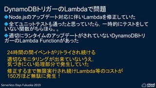 Serverless Days Fukuoka 2019
DynamoDBトリガーのLambdaで問題
Node.jsのアップデート対応に伴いLambdaを修正していた
全てユニットテストも通ったと思っていたら，一時的にテストをして
いない関数がちらほら。。
適切にランタイムのアップデートがされていないDynamoDBトリ
ガーのLambda Functionがあった
24時間の間イベントがリトライされ続ける
適切なモニタリングが出来ていないうえ，
気づきにくい処理部分で発生していた
修正するまで無限実行され続けLambda等のコストが
150万ほど無駄に発生！
 