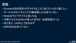 Serverless Days Fukuoka 2019
課題
DynamoDBの設計がダメダメなことに気づいたので直したい
サービスのモニタリングが最低限しか出来ていない
Nodeはライフサイクル短いなぁ
今更だけどAuth0とか使ったほうが，拡張性高かった
まだまだ，UX向上できるはず
SSR対応出来ていない
 