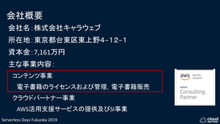 Serverless Days Fukuoka 2019
会社概要
会社名：株式会社キャラウェブ
所在地：東京都台東区東上野４−１２−１
資本金：7,161万円
主な事業内容：
コンテンツ事業
電子書籍のライセンスおよび管理，電子書籍販売
クラウドパートナー事業
AWS活用支援サービスの提供及びSI事業
 