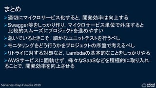 Serverless Days Fukuoka 2019
まとめ
適切にマイクロサービス化すると，開発効率は向上する
Swagger等をしっかり作り，マイクロサービス単位で外注すると
比較的スムーズにプロジェクトを進めやすい
急いでいるときこそ，細かなユニットテストを行うべし
モニタリングをどう行うかをプロジェクトの序盤で考えるべし
リトライに対する対処など，Lambdaの基本的なことをしっかりやる
AWSサービスに固執せず，様々なSaaSなどを積極的に取り入れ
ることで，開発効率を向上させる
 