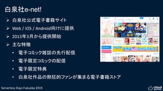 Serverless Days Fukuoka 2019
白泉社e-net!
 白泉社公式電子書籍サイト
 Web / iOS / Android向けに提供
 2013年3月から提供開始
 主な特徴
• 電子コミック雑誌の先行配信
• 電子限定コミックの配信
• 電子限定特典
• 白泉社作品の熱狂的ファンが集まる電子書籍ストア
 
