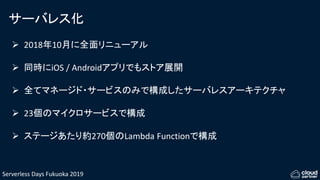 Serverless Days Fukuoka 2019
サーバレス化
 2018年10月に全面リニューアル
 同時にiOS / Androidアプリでもストア展開
 全てマネージド・サービスのみで構成したサーバレスアーキテクチャ
 23個のマイクロサービスで構成
 ステージあたり約270個のLambda Functionで構成
 