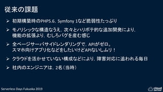Serverless Days Fukuoka 2019
従来の課題
 初期構築時のPHP5.6，Symfony 1など脆弱性たっぷり
 モノリシックな構造なうえ，次々とハリボテ的な追加開発により，
機能の拡張より，むしろバグを産む感じ
 全ページサーバサイドレンダリングで，APIがゼロ。
スマホ向けアプリ化などをしたいけどAPIないしムリ！
 クラウドを活かせていない構成などにより，障害対応に追われる毎日
 社内のエンジニアは，2名（当時）
 