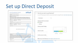 Set up Direct Deposit
Instructions
Employee: Fill out and return to your employer.
Employer: Save for your files only.
This document must be signed by employees requesting automatic deposit of paychecks and
retained on file by the employer. Do not send this form to Intuit. Employees must attach a voided
check for each of their accounts to help verify their account numbers and bank routing numbers.
Account 1
Account 1 type: Checking Savings
Bank routing number (ABA number):
Account number:
Percentage or dollar amount to be deposited to this account:
Account 2 (remainder to be deposited to this account)
Account 2 type: Checking Savings
Bank routing number (ABA number):
Account number:
attach a voided check for each account here
Authorization (enter your company name in the blank space below)
This authorizes (the “Company”)
to send credit entries (and appropriate debit and adjustment entries), electronically or by any other
commercially accepted method, to my (our) account(s) indicated below and to other accounts I (we) identify in
the future (the “Account”). This authorizes the financial institution holding the Account to post all such entries. I
agree that the ACH transactions authorized herein shall comply with all applicable U.S. Law. This authorization
will be in effect until the Company receives a written termination notice from myself and has a reasonable
opportunity to act on it.
Authorized signature: Employee ID #:
Print name: Date:
Employee Direct Deposit Authorization Form Ver. Authorization_for_Direct_Deposit-061812
Employee Direct Deposit Authorization
Intuit QuickBooks Payroll
. . . . . . . . . . . . . . . . . . . . . . . . . . . . . . . . . . . . . . . . . . . . . . . . . . . . . . . . . . . . . . . . . . . . . . . . . . . . . . . . . . . . .
 