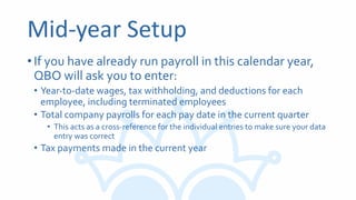 Mid-year Setup
•If you have already run payroll in this calendar year,
QBO will ask you to enter:
• Year-to-date wages, tax withholding, and deductions for each
employee, including terminated employees
• Total company payrolls for each pay date in the current quarter
• This acts as a cross-reference for the individual entries to make sure your data
entry was correct
• Tax payments made in the current year
 