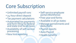 Core Subscription
• Unlimited payroll runs
• 24-hour direct deposit
• Tax payment calculations
• Automated tax payments
and form filing for federal
and state (not local) taxes
• Availability of self-service
processing
• New hire reporting
• Self-service employee
portal (Workforce)
• Free year-end forms
• Available in all 50 states
• Manage garnishments and
deductions
• Payroll reports
• Auto Payroll
• Health benefits
 