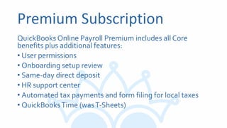 Premium Subscription
QuickBooks Online Payroll Premium includes all Core
benefits plus additional features:
• User permissions
• Onboarding setup review
• Same-day direct deposit
• HR support center
• Automated tax payments and form filing for local taxes
• QuickBooksTime (wasT-Sheets)
 