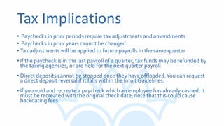 Tax Implications
• Paychecks in prior periods require tax adjustments and amendments
• Paychecks in prior years cannot be changed
• Tax adjustments will be applied to future payrolls in the same quarter
• If the paycheck is in the last payroll of a quarter, tax funds may be refunded by
the taxing agencies, or are held for the next quarter payroll
• Direct deposits cannot be stopped once they have offloaded.You can request
a direct deposit reversal if it falls within the Intuit Guidelines.
• If you void and recreate a paycheck which an employee has already cashed, it
must be recreated with the original check date; note that this could cause
backdating fees.
 