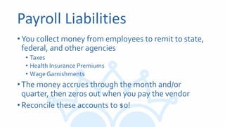 Payroll Liabilities
•You collect money from employees to remit to state,
federal, and other agencies
• Taxes
• Health Insurance Premiums
• Wage Garnishments
•The money accrues through the month and/or
quarter, then zeros out when you pay the vendor
•Reconcile these accounts to $0!
 