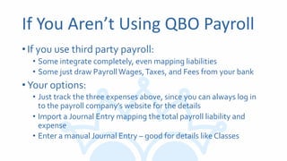 If You Aren’t Using QBO Payroll
•If you use third party payroll:
• Some integrate completely, even mapping liabilities
• Some just draw PayrollWages,Taxes, and Fees from your bank
•Your options:
• Just track the three expenses above, since you can always log in
to the payroll company’s website for the details
• Import a Journal Entry mapping the total payroll liability and
expense
• Enter a manual Journal Entry – good for details like Classes
 