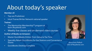 About today’s speaker
Member of:
• Top 100 ProAdvisor
• IntuitTrainer/Writer Network national speaker
Trainer:
• The Mentorship Membership™ program at
learn.Royalwise.com
• Weekly live classes and on-demand video courses
Author of Books on Amazon:
• Master QuickBooks Online: From Setup toTaxTime
• Specialty Retail: QuickBooks for Gas Stations and Convenience
Stores
• QuickBooks Desktop Complete
Alicia Katz Pollock
CEO of Royalwise.com
 