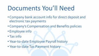Documents You’ll Need
•Company bank account info for direct deposit and
electronic tax payments
•Company’s Compensation and Benefits policies
•Employee info
•Tax info
•Year-to-date Employee Payroll history
•Year-to-dateTax Payment history
 