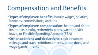 Compensation and Benefits
•Types of employee benefits: hourly wages, salaries,
bonuses, commissions, and tips
•Types of employee compensation: health and dental
insurance, 401(k), retirement plans, vacation/sick
leave, or Flexible Spending Account (FSA)
•Other additions and deductions: cash advances,
mileage and travel reimbursements, union dues, and
wage garnishments
 