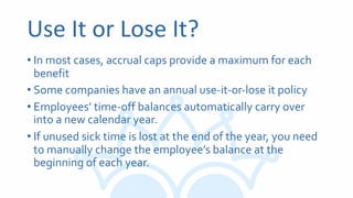 Use It or Lose It?
• In most cases, accrual caps provide a maximum for each
benefit
• Some companies have an annual use-it-or-lose it policy
• Employees’ time-off balances automatically carry over
into a new calendar year.
• If unused sick time is lost at the end of the year, you need
to manually change the employee’s balance at the
beginning of each year.
 