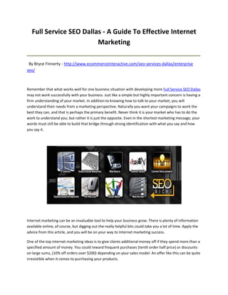 Full Service SEO Dallas - A Guide To Effective Internet
                         Marketing
_____________________________________________________________________________________

 By Bryce Finnerty - http://www.ecommerceinteractive.com/seo-services-dallas/enterprise
seo/



Remember that what works well for one business situation with developing more Full Service SEO Dallas
may not work successfully with your business. Just like a simple but highly important concern is having a
firm understanding of your market. In addition to knowing how to talk to your market, you will
understand their needs from a marketing perspective. Naturally you want your campaigns to work the
best they can, and that is perhaps the primary benefit. Never think it is your market who has to do the
work to understand you; but rather it is just the opposite. Even in the shortest marketing message, your
words must still be able to build that bridge through strong identification with what you say and how
you say it.




Internet marketing can be an invaluable tool to help your business grow. There is plenty of information
available online, of course, but digging out the really helpful bits could take you a lot of time. Apply the
advice from this article, and you will be on your way to Internet marketing success.

One of the top internet marketing ideas is to give clients additional money off if they spend more than a
specified amount of money. You could reward frequent purchases (tenth order half price) or discounts
on large sums, (10% off orders over $200) depending on your sales model. An offer like this can be quite
irresistible when it comes to purchasing your products.
 