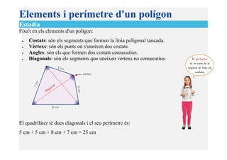 Elements i perímetre d'un polígon
Estudia
Fixa't en els elements d'un polígon:
• Costats: són els segments que formen la línia poligonal tancada.
• Vèrtexs: són els punts on s'uneixen dos costats.
• Angles: són els que formen dos costats consecutius.
• Diagonals: són els segments que uneixen vèrtexs no consecutius.
El quadrilàter té dues diagonals i el seu perímetre és:
5 cm + 5 cm + 8 cm + 7 cm = 25 cm
 