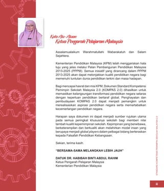 STANDARD
KOMPETENSI
PEMIMPIN
SEKOLAH
MALAYSIA
2.0
iii
Assalamualaikum Warahmatullahi Wabarakatuh dan Salam
Sejahtera.
Kementerian Pendidikan Malaysia (KPM) telah menggariskan hala
tuju yang jelas melalui Pelan Pembangunan Pendidikan Malaysia
2013-2025 (PPPM). Semua inisiatif yang dirancang dalam PPPM
2013-2025 akan dapat melonjakkan kualiti pendidikan negara bagi
memenuhi tuntutan dunia pendidikan terkini dan masa hadapan.
BagimencapaihasratdanmisiKPM,DokumenStandardKompetensi
Pemimpin Sekolah Malaysia 2.0 (KOMPAS 2.0) dihasilkan untuk
memastikan kelangsungan transformasi pendidikan negara selaras
dengan keperluan pendidikan bertaraf global. Penghayatan dan
pembudayaan KOMPAS 2.0 dapat menjadi pemangkin untuk
merealisasikan aspirasi pendidikan negara serta memartabatkan
kecemerlangan pendidikan negara.
Harapan saya dokumen ini dapat menjadi sumber rujukan utama
pada semua peringkat khususnya sekolah bagi memberi nilai
tambah kualiti kepemimpinan sekolah. Kepimpinan yang berwibawa,
berketerampilan dan berkualiti akan melahirkan modal insan yang
berupaya menjadi global players dalam pelbagai bidang berteraskan
kepada Falsafah Pendidikan Kebangsaan.
Sekian, terima kasih.
“BERSAMA-SAMA MELANGKAH LEBIH JAUH”
DATUK DR. HABIBAH BINTI ABDUL RAHIM
Ketua Pengarah Pelajaran Malaysia
Kementerian Pendidikan Malaysia
Kata Alu-Aluan
Ketua Pengarah Pelajaran Malaysia
 