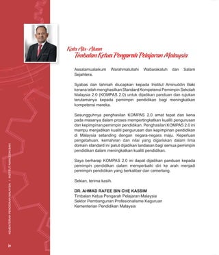 KEMENTERIAN
PENDIDIKAN
MALAYSIA
I
INSTITUT
AMINUDDIN
BAKI
iv
Assalamualaikum Warahmatullahi Wabarakatuh dan Salam
Sejahtera.
Syabas dan tahniah diucapkan kepada Institut Aminuddin Baki
kerana telah menghasilkan Standard Kompetensi Pemimpin Sekolah
Malaysia 2.0 (KOMPAS 2.0) untuk dijadikan panduan dan rujukan
terutamanya kepada pemimpin pendidikan bagi meningkatkan
kompetensi mereka.
Sesungguhnya penghasilan KOMPAS 2.0 amat tepat dan kena
pada masanya dalam proses mempertingkatkan kualiti pengurusan
dan kepimpinan pemimpin pendidikan. Penghasilan KOMPAS 2.0 ini
mampu menjadikan kualiti pengurusan dan kepimpinan pendidikan
di Malaysia setanding dengan negara-negara maju. Keperluan
pengetahuan, kemahiran dan nilai yang digariskan dalam lima
domain standard ini patut dijadikan landasan bagi semua pemimpin
pendidikan dalam meningkatkan kualiti pendidikan.
Saya berharap KOMPAS 2.0 ini dapat dijadikan panduan kepada
pemimpin pendidikan dalam memperbaiki diri ke arah menjadi
pemimpin pendidikan yang berkaliber dan cemerlang.
Sekian, terima kasih.
DR. AHMAD RAFEE BIN CHE KASSIM
Timbalan Ketua Pengarah Pelajaran Malaysia
Sektor Pembangunan Profesionalisme Keguruan
Kementerian Pendidikan Malaysia
Kata Alu-Aluan
Timbalan Ketua Pengarah Pelajaran Malaysia
KEMENTERIAN
PENDIDIKAN
MALAYSIA
I
INSTITUT
AMINUDDIN
BAKI
iv
 