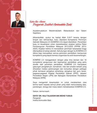 STANDARD
KOMPETENSI
PEMIMPIN
SEKOLAH
MALAYSIA
2.0
v
Assalamualaikum Warahmatullahi Wabarakatuh dan Salam
Sejahtera.
Alhamdulillah, syukur ke hadrat Allah S.W.T kerana dengan
limpah dan rahmat-Nya, buku Standard Kompetensi Pemimpin
Sekolah Malaysia 2.0 (KOMPAS 2.0) dapat diterbitkan. Penerbitan
buku ini diusahakan untuk merealisasikan anjakan kelima Pelan
Pembangunan Pendidikan Malaysia 2013-2025 (PPPM, 2013-
2025). Anjakan kelima ini memastikan pemimpin berprestasi tinggi
ditempatkan di setiap sekolah. Sehubungan dengan itu KOMPAS 2.0
dibina bagi memastikan semua pemimpin pendidikan mempunyai
kompetensi yang dapat memacu organisasi ke arah kecemerlangan.
KOMPAS 2.0 menggariskan dengan jelas lima domain dan 18
kompetensi pengurusan dan kepimpinan pendidikan yang perlu
dimiliki oleh pemimpin pendidikan. KOMPAS 2.0 merupakan
gabungan pengetahuan, kemahiran, nilai dan amalan terbaik yang
dihasilkan melalui perbincangan dan konsultasi dengan pelbagai
pihak termasuk pengetua cemerlang, pengetua dan guru besar,
pegawai-pegawai Pejabat Pendidikan Daerah (PPD), Jabatan
Pendidikan Negeri (JPN) dan Bahagian Kementerian Pendidikan
Malaysia (KPM).
Saya mengambil kesempatan ini untuk merakamkan rasa
terima kasih kepada semua pihak yang telah menyumbang idea,
pandangan, tenaga dan masa dalam merealisasikan KOMPAS 2.0.
Sekian, terima kasih.
DATO’ DR. HAJI TAJUDDIN BIN MOHD YUNUS
Pengarah
Institut Aminuddin Baki
Kata Alu-Aluan
Pengarah Institut Aminuddin Baki
 
