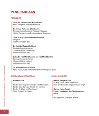 KEMENTERIAN
PENDIDIKAN
MALAYSIA
I
INSTITUT
AMINUDDIN
BAKI
vi
PENGHARGAAN
PENASIHAT
Datuk Dr. Habibah binti Abdul Rahim
Ketua Pengarah Pelajaran Malaysia
Dr. Ahmad Rafee bin Che Kassim
Timbalan Ketua Pengarah Pelajaran Malaysia
(Sektor Pembangunan Profesionalisme Keguruan)
Dato’ Dr. Haji Tajuddin bin Mohd Yunus
Pengarah
Institut Aminuddin Baki
Dr. Haji Abd Razak bin Manaf
Timbalan Pengarah Kanan
(Kluster Khidmat Profesional)
Institut Aminuddin Baki
Datuk Dr. Haji Mohd Kassim bin Haji Mohd Ibrahim
Timbalan Pengarah Kanan
(Kluster Khidmat Latihan)
Institut Aminuddin Baki
Dr. Rohana binti Abd Rahim
Ketua Pusat, Pusat Pentaksiran dan Pembangunan Bakat
SUMBANGAN KEPAKARAN
Mantan KPPM
Tan Sri Dato’ Haji Alimuddin bin Haji Mohd Dom
Tan Sri Dato’ Seri Abd. Ghafar bin Mahmud
Tan Sri Dr. Khair bin Mohd Yusof
Datuk Dr. Amin bin Senin
SEKALUNG BUDI
Mantan Pengarah IAB
Dr. Haji Zainal Aalam bin Hassan
Dato’ Dr. Mehander Singh a/l Nahar Singh
Mantan Ketua Pusat
Pusat Pentaksiran dan Pembangunan
Bakat
Pn. Hajah Nor Asiah binti Ibrahim
 