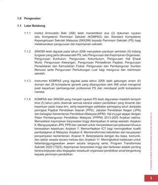 STANDARD
KOMPETENSI
PEMIMPIN
SEKOLAH
MALAYSIA
2.0
3
1.0 Pengenalan
1.1 Latar Belakang
1.1.1 Institut Aminuddin Baki (IAB) telah menerbitkan dua (2) dokumen rujukan
iaitu Kompetensi Pemimpin Sekolah (KOMPAS) dan Standard Kompetensi
Kepengetuaan Sekolah Malaysia (SKKSM) kepada Pemimpin Sekolah (PS) bagi
melaksanakan pengurusan dan kepimpinan sekolah.
1.1.2 SKKSM telah digubal pada tahun 2006 merupakan panduan sembilan (9) bidang
fungsian yang perlu dikuasai oleh PS, iaitu Pengurusan dan Kepimpinan Organisasi,
Pengurusan Kurikulum, Pengurusan Kokurikulum, Pengurusan Hal Ehwal
Murid, Pengurusan Kewangan, Pengurusan Pentadbiran Pejabat, Pengurusan
Persekitaran dan Kemudahan Fizikal, Pengurusan dan Pembangunan Sumber
Manusia serta Pengurusan Perhubungan Luar bagi mengurus dan memimpin
sekolah.
1.1.3 Instrumen KOMPAS yang digubal pada tahun 2008 ialah gabungan enam (6)
domain dan 26 kompetensi generik yang dibangunkan oleh IAB untuk mengenal
pasti keperluan pembangunan profesional PS dan mendapat profil kompetensi
mereka.
1.1.4 KOMPAS dan SKKSM yang menjadi rujukan PS telah digunakan melebihi tempoh
lima (5) tahun perlu disemak semula kerana sistem pendidikan yang dinamik dan
keperluan pada masa kini, serta kepentingan pelibatan pemegang taruh daripada
peringkat Pejabat Pendidikan Daerah (PPD), Jabatan Pendidikan Negeri (JPN)
dan bahagian Kementerian Pendidikan Malaysia (KPM). Hal ini juga sejajar dengan
Pelan Pembangunan Pendidikan Malaysia (PPPM) 2013-2025 Anjakan kelima:
Memastikan kepimpinan berprestasi tinggi ditempatkan di setiap sekolah; Anjakan
6: Mengupayakan JPN, PPD dan sekolah untuk menyediakan penyelesaian khusus
berasaskan keperluan; Anjakan 7: Memanfaatkan ICT bagi meningkatkan kualiti
pembelajaran di Malaysia; Anjakan 8: Mentransformasi kebolehan dan keupayaan
penyampaian kementerian; Anjaran 9: Bekerjasama dengan ibu bapa, komuniti,
dan sektor swasta secara meluas dan; Anjakan 11: Meningkatkan ketelusan untuk
kebertanggungjawaban awam secara langsung serta; Program Transformasi
Sekolah 2025 (TS25). Kepimpinan berprestasi tinggi dan berkesan adalah penting
kerana kejayaan atau kegagalan sesebuah organisasi pendidikan amat bergantung
kepada pemimpin pendidikan.
 
