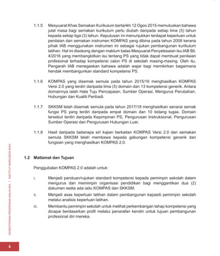 KEMENTERIAN
PENDIDIKAN
MALAYSIA
I
INSTITUT
AMINUDDIN
BAKI
4
1.1.5 Mesyuarat Khas Semakan Kurikulum bertarikh 12 Ogos 2015 memutuskan bahawa
julat masa bagi semakan kurikulum perlu diubah daripada setiap lima (5) tahun
kepada setiap tiga (3) tahun. Keputusan ini menunjukkan terdapat keperluan untuk
penilaian dan semakan instrumen KOMPAS yang dibina pada tahun 2008 kerana
pihak IAB menggunakan instrumen ini sebagai rujukan pembangunan kurikulum
latihan. Hal ini disokong dengan maklum balas Mesyuarat Penyelesaian Isu IAB Bil.
4/2016 yang membangkitkan isu tentang PS yang tidak dapat membuat penilaian
profesional terhadap kompetensi calon PS di sekolah masing-masing. Oleh itu,
Pengarah IAB menegaskan bahawa adalah wajar bagi memikirkan bagaimana
hendak membangunkan standard kompetensi PS.
1.1.6 KOMPAS yang disemak semula pada tahun 2015/16 menghasilkan KOMPAS
Versi 2.0 yang terdiri daripada lima (5) domain dan 13 kompetensi generik. Antara
domainnya ialah Hala Tuju Pencapaian, Sumber Operasi, Mengurus Perubahan,
Hubungan dan Kualiti Peribadi.
1.1.7 SKKSM telah disemak semula pada tahun 2017/18 menghasilkan senarai semak
fungsi PS yang terdiri daripada empat domain dan 10 bidang tugas. Domain
tersebut terdiri daripada Kepimpinan PS, Pengurusan Instruksional, Pengurusan
Sumber Operasi dan Pengurusan Hubungan Luar.
1.1.8 Hasil daripada beberapa siri kajian berkaitan KOMPAS Versi 2.0 dan semakan
semula SKKSM telah membawa kepada gabungan kompetensi generik dan
fungsian yang menghasilkan KOMPAS 2.0.
1.2 Matlamat dan Tujuan
Penggubalan KOMPAS 2.0 adalah untuk:
i. Menjadi panduan/rujukan standard kompetensi kepada pemimpin sekolah dalam
mengurus dan memimpin organisasi pendidikan bagi menggantikan dua (2)
dokumen sedia ada iaitu KOMPAS dan SKKSM.
ii. Menjadi asas keperluan latihan dalam pembangunan kapasiti pemimpin sekolah
melalui analisis keperluan latihan.
iii. Membantu pemimpin sekolah untuk melihat perkembangan tahap kompetensi yang
dicapai berdasarkan profil melalui penarafan kendiri untuk tujuan pembangunan
profesional diri mereka.
 