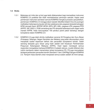 STANDARD
KOMPETENSI
PEMIMPIN
SEKOLAH
MALAYSIA
2.0
7
1.5 Rintis
1.5.1 Beberapa siri rintis dan uji lari juga telah dilaksanakan bagi memastikan instrumen
KOMPAS 2.0 praktikal dan tidak membebankan pemimpin sekolah. Kajian awal
pembinaan instrumen semakan semula KOMPAS mengikut prosedur penyelidikan,
pembinaan KOMPAS 2.0 menggunakan kaedah Modified Delphi lima (5) pusingan
melibatkan beberapa kumpulan ahli dan pelaksana iaitu pegawai daripada bahagian
KPM (Jemaah Nazir, BPPDP, BPSH, BPG, BPI, IAB).; pegawai JPN, pegawai PPD
(KPPD, SIP, SISC+), PGB cemerlang dan PS daripada beberapa buah negeri serta
mantan KPPM. Hasil menunjukkan 100 peratus panel pakar bersetuju dengan
kompetensi dalam KOMPAS 2.0.
1.5.2 KOMPAS 2.0 juga telah dirintis melibatkan seramai 20 Pengetua dan Guru Besar
(Putrajaya, Selangor, Negeri Sembilan dan Melaka) yang telah dikumpulkan untuk
menjawab soalan keperluan latihan dan penarafan kompetensi kendiri. Salah
seorang daripada guru besar yang hadir adalah AJK Kesatuan Perkhidmatan
Perguruan Kebangsaan Malaysia (KPPK). Hasil kajian mendapati semua
responden mengatakan bahawa KOMPAS 2.0 adalah relevan, mudah difahami dan
rubrik membantu dalam menentukan tahap kompetensi PS. PS juga menyatakan
terdapat perbezaan penarafan kendiri Standard 1 dan 2 SKPMg2 dengan KOMPAS
2.0. Tempoh masa diambil untuk menjawab semua soalan adalah 30 minit sahaja.
 