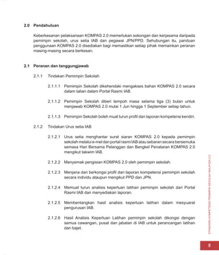 STANDARD
KOMPETENSI
PEMIMPIN
SEKOLAH
MALAYSIA
2.0
11
2.0 Pendahuluan
Keberkesanan pelaksanaan KOMPAS 2.0 memerlukan sokongan dan kerjasama daripada
pemimpin sekolah, urus setia IAB dan pegawai JPN/PPD. Sehubungan itu, panduan
penggunaan KOMPAS 2.0 disediakan bagi memastikan setiap pihak memainkan peranan
masing-masing secara berkesan.
2.1 Peranan dan tanggungjawab
2.1.1 Tindakan Pemimpin Sekolah
2.1.1.1 Pemimpin Sekolah dikehendaki mengakses bahan KOMPAS 2.0 secara
dalam talian dalam Portal Rasmi IAB.
2.1.1.2 Pemimpin Sekolah diberi tempoh masa selama tiga (3) bulan untuk
menjawab KOMPAS 2.0 mulai 1 Jun hingga 1 September setiap tahun.
2.1.1.3 Pemimpin Sekolah boleh muat turun profil dan laporan kompetensi kendiri.
2.1.2 Tindakan Urus setia IAB
2.1.2.1 Urus setia menghantar surat siaran KOMPAS 2.0 kepada pemimpin
sekolahmelaluie-meldanportalrasmiIABatausebaransecarabersemuka
semasa Hari Bersama Pelanggan dan Bengkel Penataran KOMPAS 2.0
mengikut takwim IAB.
2.1.2.2 Menyemak pengisian KOMPAS 2.0 oleh pemimpin sekolah.
2.1.2.3 Menjana dan berkongsi profil dan laporan kompetensi pemimpin sekolah
secara individu ataupun mengikut PPD dan JPN.
2.1.2.4 Memuat turun analisis keperluan latihan pemimpin sekolah dari Portal
Rasmi IAB dan menyediakan laporan.
2.1.2.5 Membentangkan hasil analisis keperluan latihan dalam mesyuarat
pengurusan IAB.
2.1.2.6 Hasil Analisis Keperluan Latihan pemimpin sekolah dikongsi dengan
semua cawangan, pusat dan jabatan di IAB untuk perancangan latihan
dan bajet.
 