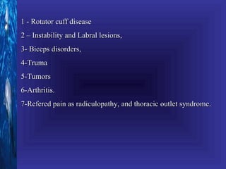 1 - Rotator cuff disease
2 – Instability and Labral lesions,
3- Biceps disorders,
4-Truma
5-Tumors
6-Arthritis.
7-Refered pain as radiculopathy, and thoracic outlet syndrome.
 