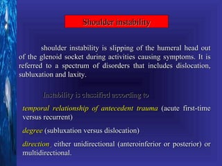 Shoulder instability

        shoulder instability is slipping of the humeral head out
of the glenoid socket during activities causing symptoms. It is
referred to a spectrum of disorders that includes dislocation,
subluxation and laxity.

        Instability is classified according to
 temporal relationship of antecedent trauma (acute first-time
 versus recurrent)
 degree (subluxation versus dislocation)
 direction, either unidirectional (anteroinferior or posterior) or
 multidirectional.
 